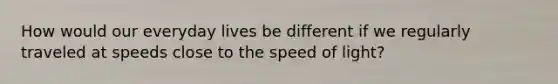 How would our everyday lives be different if we regularly traveled at speeds close to the speed of light?