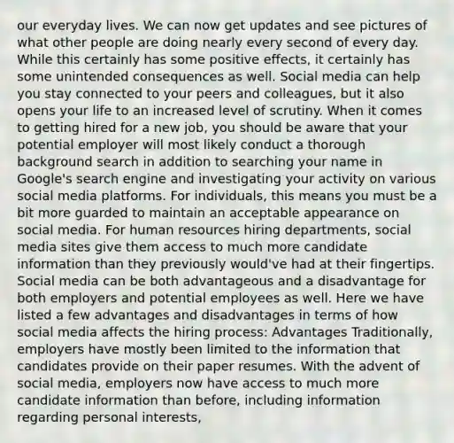 our everyday lives. We can now get updates and see pictures of what other people are doing nearly every second of every day. While this certainly has some positive effects, it certainly has some unintended consequences as well. Social media can help you stay connected to your peers and colleagues, but it also opens your life to an increased level of scrutiny. When it comes to getting hired for a new job, you should be aware that your potential employer will most likely conduct a thorough background search in addition to searching your name in Google's search engine and investigating your activity on various social media platforms. For individuals, this means you must be a bit more guarded to maintain an acceptable appearance on social media. For human resources hiring departments, social media sites give them access to much more candidate information than they previously would've had at their fingertips. Social media can be both advantageous and a disadvantage for both employers and potential employees as well. Here we have listed a few advantages and disadvantages in terms of how social media affects the hiring process: Advantages Traditionally, employers have mostly been limited to the information that candidates provide on their paper resumes. With the advent of social media, employers now have access to much more candidate information than before, including information regarding personal interests, ​