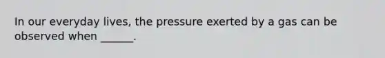 In our everyday lives, the pressure exerted by a gas can be observed when ______.