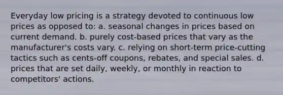 Everyday low pricing is a strategy devoted to continuous low prices as opposed to: a. seasonal changes in prices based on current demand. b. purely cost-based prices that vary as the manufacturer's costs vary. c. relying on short-term price-cutting tactics such as cents-off coupons, rebates, and special sales. d. prices that are set daily, weekly, or monthly in reaction to competitors' actions.