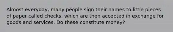 Almost everyday, many people sign their names to little pieces of paper called checks, which are then accepted in exchange for goods and services. Do these constitute money?