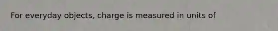 For everyday objects, charge is measured in units of