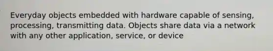 Everyday objects embedded with hardware capable of sensing, processing, transmitting data. Objects share data via a network with any other application, service, or device