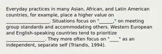 Everyday practices in many Asian, African, and Latin American countries, for example, place a higher value on ___________________. Situations focus on "______," on meeting group standards and accommodating others. Western European and English-speaking countries tend to prioritize _________________. They more often focus on "____" as an independent, separate self (Triandis, 1994).