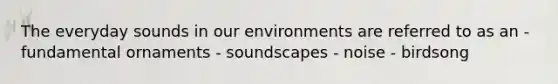 The everyday sounds in our environments are referred to as an - fundamental ornaments - soundscapes - noise - birdsong