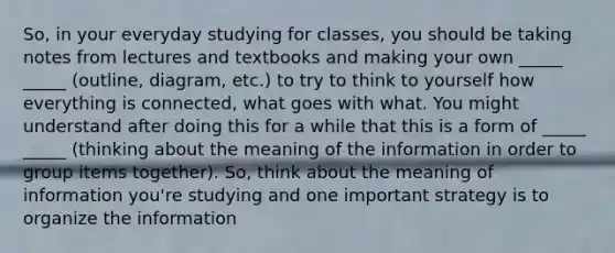 So, in your everyday studying for classes, you should be taking notes from lectures and textbooks and making your own _____ _____ (outline, diagram, etc.) to try to think to yourself how everything is connected, what goes with what. You might understand after doing this for a while that this is a form of _____ _____ (thinking about the meaning of the information in order to group items together). So, think about the meaning of information you're studying and one important strategy is to organize the information