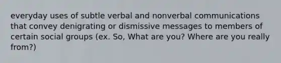 everyday uses of subtle verbal and nonverbal communications that convey denigrating or dismissive messages to members of certain social groups (ex. So, What are you? Where are you really from?)