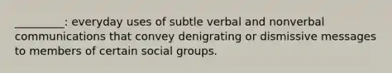 _________: everyday uses of subtle verbal and nonverbal communications that convey denigrating or dismissive messages to members of certain social groups.