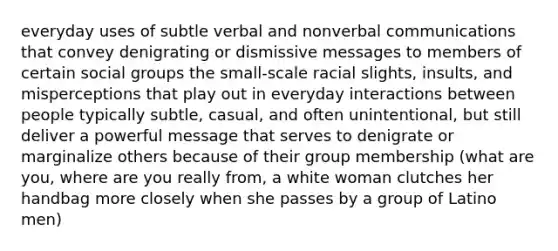 everyday uses of subtle verbal and nonverbal communications that convey denigrating or dismissive messages to members of certain social groups the small-scale racial slights, insults, and misperceptions that play out in everyday interactions between people typically subtle, casual, and often unintentional, but still deliver a powerful message that serves to denigrate or marginalize others because of their group membership (what are you, where are you really from, a white woman clutches her handbag more closely when she passes by a group of Latino men)