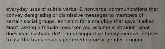 everyday uses of subtle verbal & nonverbal communications that convey denigrating or dismissive messages to members of certain social groups. ex t-shirt for a man/boy that says "Ladies' Man", asking a female coworker you assume is straight "what does your husband do?", an unsupportive family member refuses to use the trans erson's preferred name or gender pronoun