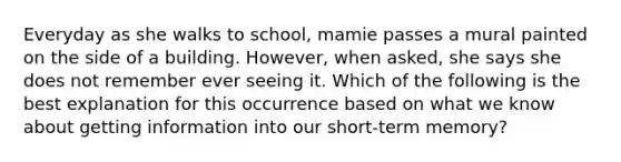 Everyday as she walks to school, mamie passes a mural painted on the side of a building. However, when asked, she says she does not remember ever seeing it. Which of the following is the best explanation for this occurrence based on what we know about getting information into our short-term memory?