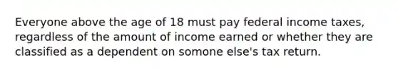 Everyone above the age of 18 must pay federal income taxes, regardless of the amount of income earned or whether they are classified as a dependent on somone else's tax return.