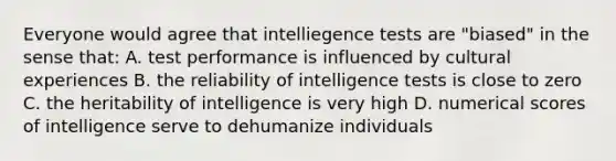 Everyone would agree that intelliegence tests are "biased" in the sense that: A. test performance is influenced by cultural experiences B. the reliability of intelligence tests is close to zero C. the heritability of intelligence is very high D. numerical scores of intelligence serve to dehumanize individuals