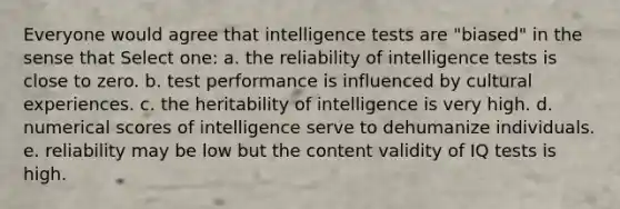 Everyone would agree that intelligence tests are "biased" in the sense that Select one: a. the reliability of intelligence tests is close to zero. b. test performance is influenced by cultural experiences. c. the heritability of intelligence is very high. d. numerical scores of intelligence serve to dehumanize individuals. e. reliability may be low but the content validity of IQ tests is high.