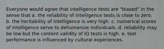 Everyone would agree that <a href='https://www.questionai.com/knowledge/kbdP4YrASs-intelligence-tests' class='anchor-knowledge'>intelligence tests</a> are "biased" in the sense that a. the reliability of intelligence tests is close to zero. b. the heritability of intelligence is very high. c. numerical scores of intelligence serve to dehumanize individuals. d. reliability may be low but the content validity of IQ tests is high. e. test performance is influenced by cultural experiences.