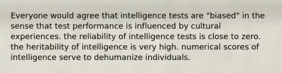 Everyone would agree that intelligence tests are "biased" in the sense that test performance is influenced by cultural experiences. the reliability of intelligence tests is close to zero. the heritability of intelligence is very high. numerical scores of intelligence serve to dehumanize individuals.