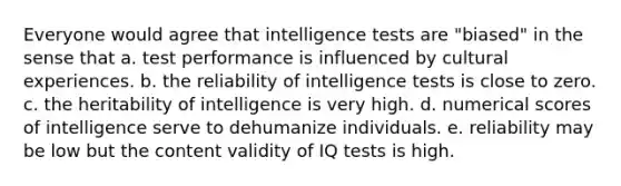 Everyone would agree that intelligence tests are "biased" in the sense that a. test performance is influenced by cultural experiences. b. the reliability of intelligence tests is close to zero. c. the heritability of intelligence is very high. d. numerical scores of intelligence serve to dehumanize individuals. e. reliability may be low but the content validity of IQ tests is high.