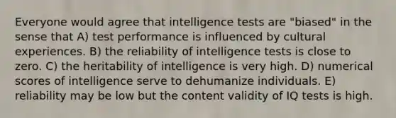 Everyone would agree that intelligence tests are "biased" in the sense that A) test performance is influenced by cultural experiences. B) the reliability of intelligence tests is close to zero. C) the heritability of intelligence is very high. D) numerical scores of intelligence serve to dehumanize individuals. E) reliability may be low but the content validity of IQ tests is high.