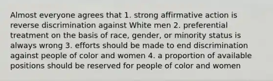 Almost everyone agrees that 1. strong affirmative action is reverse discrimination against White men 2. preferential treatment on the basis of race, gender, or minority status is always wrong 3. efforts should be made to end discrimination against people of color and women 4. a proportion of available positions should be reserved for people of color and women