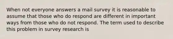 When not everyone answers a mail survey it is reasonable to assume that those who do respond are different in important ways from those who do not respond. The term used to describe this problem in survey research is