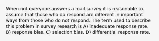 When not everyone answers a mail survey it is reasonable to assume that those who do respond are different in important ways from those who do not respond. The term used to describe this problem in survey research is A) inadequate response rate. B) response bias. C) selection bias. D) differential response rate.