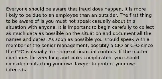 Everyone should be aware that fraud does happen, it is more likely to be due to an employee than an outsider. The first thing to be aware of is you must not speak casually about this situation with anyone. It is important to begin carefully to collect as much data as possible on the situation and document all the names and dates. As soon as possible you should speak with a member of the senior management, possibly a CIO or CFO since the CFO is usually in charge of financial controls. If the matter continues for very long and looks complicated, you should consider contacting your own lawyer to protect your own interests.