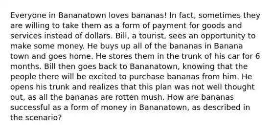 Everyone in Bananatown loves bananas! In fact, sometimes they are willing to take them as a form of payment for goods and services instead of dollars. Bill, a tourist, sees an opportunity to make some money. He buys up all of the bananas in Banana town and goes home. He stores them in the trunk of his car for 6 months. Bill then goes back to Bananatown, knowing that the people there will be excited to purchase bananas from him. He opens his trunk and realizes that this plan was not well thought out, as all the bananas are rotten mush. How are bananas successful as a form of money in Bananatown, as described in the scenario?