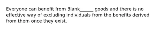 Everyone can benefit from Blank______ goods and there is no effective way of excluding individuals from the benefits derived from them once they exist.