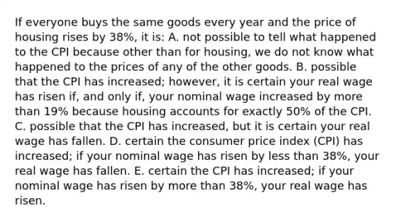 If everyone buys the same goods every year and the price of housing rises by 38%, it is: A. not possible to tell what happened to the CPI because other than for housing, we do not know what happened to the prices of any of the other goods. B. possible that the CPI has increased; however, it is certain your real wage has risen if, and only if, your nominal wage increased by more than 19% because housing accounts for exactly 50% of the CPI. C. possible that the CPI has increased, but it is certain your real wage has fallen. D. certain the consumer price index (CPI) has increased; if your nominal wage has risen by less than 38%, your real wage has fallen. E. certain the CPI has increased; if your nominal wage has risen by more than 38%, your real wage has risen.