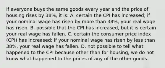 If everyone buys the same goods every year and the price of housing rises by 38%, it is: A. certain the CPI has increased; if your nominal wage has risen by more than 38%, your real wage has risen. B. possible that the CPI has increased, but it is certain your real wage has fallen. C. certain the consumer price index (CPI) has increased; if your nominal wage has risen by less than 38%, your real wage has fallen. D. not possible to tell what happened to the CPI because other than for housing, we do not know what happened to the prices of any of the other goods.