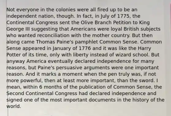 Not everyone in the colonies were all fired up to be an independent nation, though. In fact, in July of 1775, the Continental Congress sent the Olive Branch Petition to King George III suggesting that Americans were loyal British subjects who wanted reconciliation with the mother country. But then along came Thomas Paine's pamphlet Common Sense. Common Sense appeared in January of 1776 and it was like the Harry Potter of its time, only with liberty instead of wizard school. But anyway America eventually declared independence for many reasons, but Paine's persuasive arguments were one important reason. And it marks a moment when the pen truly was, if not more powerful, then at least more important, than the sword. I mean, within 6 months of the publication of Common Sense, the Second Continental Congress had declared independence and signed one of the most important documents in the history of the world.