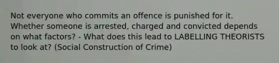 Not everyone who commits an offence is punished for it. Whether someone is arrested, charged and convicted depends on what factors? - What does this lead to LABELLING THEORISTS to look at? (Social Construction of Crime)