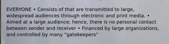 EVERYONE • Consists of that are transmitted to large, widespread audiences through electronic and print media. • Aimed at a large audience; hence, there is no personal contact between sender and receiver • Financed by large organizations, and controlled by many "gatekeepers"