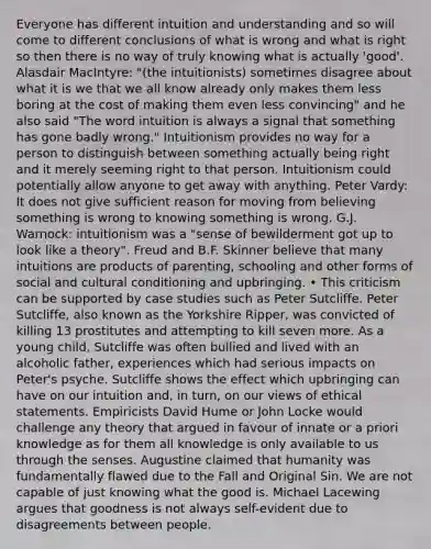 Everyone has different intuition and understanding and so will come to different conclusions of what is wrong and what is right so then there is no way of truly knowing what is actually 'good'. Alasdair MacIntyre: "(the intuitionists) sometimes disagree about what it is we that we all know already only makes them less boring at the cost of making them even less convincing" and he also said "The word intuition is always a signal that something has gone badly wrong." Intuitionism provides no way for a person to distinguish between something actually being right and it merely seeming right to that person. Intuitionism could potentially allow anyone to get away with anything. Peter Vardy: It does not give sufficient reason for moving from believing something is wrong to knowing something is wrong. G.J. Warnock: intuitionism was a "sense of bewilderment got up to look like a theory". Freud and B.F. Skinner believe that many intuitions are products of parenting, schooling and other forms of social and cultural conditioning and upbringing. • This criticism can be supported by case studies such as Peter Sutcliffe. Peter Sutcliffe, also known as the Yorkshire Ripper, was convicted of killing 13 prostitutes and attempting to kill seven more. As a young child, Sutcliffe was often bullied and lived with an alcoholic father, experiences which had serious impacts on Peter's psyche. Sutcliffe shows the effect which upbringing can have on our intuition and, in turn, on our views of ethical statements. Empiricists David Hume or John Locke would challenge any theory that argued in favour of innate or a priori knowledge as for them all knowledge is only available to us through the senses. Augustine claimed that humanity was fundamentally flawed due to the Fall and Original Sin. We are not capable of just knowing what the good is. Michael Lacewing argues that goodness is not always self-evident due to disagreements between people.