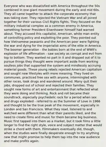 Everyone who was dissatisfied with America throughout the 50s combined in one giant movement during the early and mid 60s. They all came together to attack the corporate economy that was taking over. They rejected the Vietnam War and all joined together for their various Civil Rights fights. They focused on the military industrial complex as a common enemy in America, something former President Eisenhower himself had warned about. They accused this capitalist, American, white man entity of controlling policy and exploiting the poor. They pointed out how Vietnamese peasants and the American poor were fighting the war and dying for the imperialist aims of the elite in America. The boomer generation - the babies born at the end of WWII's explosion of life affirmation - saw society as corrupt and evil from top to bottom. They wanted no part in it and dropped out of it to pursue things they thought were important aside from working soulless jobs that supported the system and mindlessly accruing material goods. These young rebels rejected American capitalism and sought new lifestyles with more meaning. They lived on communes, practiced free sex with anyone, intermingled with other races, took drugs and wandered around. Many quit their jobs, dropped out of school and rejected their families. They sought new forms of art and entertainment that reflected what they were doing and thinking. Rock and roll became their soundtrack, especially psychedelic rock for a period when sex and drugs exploded - referred to as the Summer of Love in 1966 and thought to be the true peak of the movement, especially in London and San Francisco. What they read, listened to and watched were different than what their parents liked, and the need to create films and music for them became big business. Music first tapped into them as a market, but it took films a little longer to find the right style, voice and subject matter that would strike a chord with them. Filmmakers eventually did, though, when the studios were finally desperate enough to try anything new that might promise to help them tap into the new audience and make profits again.