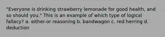 "Everyone is drinking strawberry lemonade for good health, and so should you." This is an example of which type of logical fallacy? a. either-or reasoning b. bandwagon c. red herring d. deduction