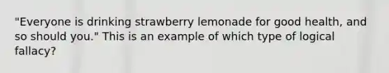 "Everyone is drinking strawberry lemonade for good health, and so should you." This is an example of which type of logical fallacy?