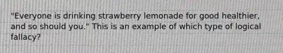 "Everyone is drinking strawberry lemonade for good healthier, and so should you." This is an example of which type of logical fallacy?