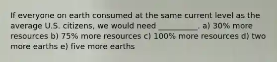 If everyone on earth consumed at the same current level as the average U.S. citizens, we would need __________. a) 30% more resources b) 75% more resources c) 100% more resources d) two more earths e) five more earths