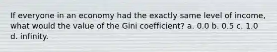 If everyone in an economy had the exactly same level of income, what would the value of the Gini coefficient? a. 0.0 b. 0.5 c. 1.0 d. infinity.