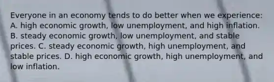 Everyone in an economy tends to do better when we experience: A. high economic growth, low unemployment, and high inflation. B. steady economic growth, low unemployment, and stable prices. C. steady economic growth, high unemployment, and stable prices. D. high economic growth, high unemployment, and low inflation.