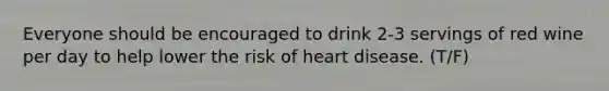 Everyone should be encouraged to drink 2-3 servings of red wine per day to help lower the risk of heart disease. (T/F)