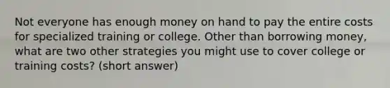 Not everyone has enough money on hand to pay the entire costs for specialized training or college. Other than borrowing money, what are two other strategies you might use to cover college or training costs? (short answer)