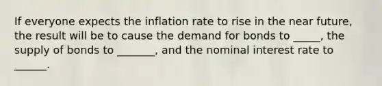 If everyone expects the inflation rate to rise in the near future, the result will be to cause the demand for bonds to _____, the supply of bonds to _______, and the nominal interest rate to ______.