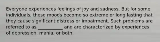 Everyone experiences feelings of joy and sadness. But for some individuals, these moods become so extreme or long lasting that they cause significant distress or impairment. Such problems are referred to as ___________ and are characterized by experiences of depression, mania, or both.