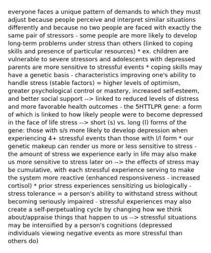 everyone faces a unique pattern of demands to which they must adjust because people perceive and interpret similar situations differently and because no two people are faced with exactly the same pair of stressors - some people are more likely to develop long-term problems under stress than others (linked to coping skills and presence of particular resources) * ex. children are vulnerable to severe stressors and adolescents with depressed parents are more sensitive to stressful events * coping skills may have a genetic basis - characteristics improving one's ability to handle stress (stable factors) = higher levels of optimism, greater psychological control or mastery, increased self-esteem, and better social support --> linked to reduced levels of distress and more favorable health outcomes - the 5HTTLPR gene: a form of which is linked to how likely people were to become depressed in the face of life stress --> short (s) vs. long (l) forms of the gene: those with s/s more likely to develop depression when experiencing 4+ stressful events than those with l/l form * our genetic makeup can render us more or less sensitive to stress - the amount of stress we experience early in life may also make us more sensitive to stress later on --> the effects of stress may be cumulative, with each stressful experience serving to make the system more reactive (enhanced responsiveness - increased cortisol) * prior stress experiences sensitizing us biologically - stress tolerance = a person's ability to withstand stress without becoming seriously impaired - stressful experiences may also create a self-perpetuating cycle by changing how we think about/appraise things that happen to us --> stressful situations may be intensified by a person's cognitions (depressed individuals viewing negative events as more stressful than others do)