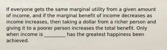 If everyone gets the same marginal utility from a given amount of income, and if the marginal benefit of income decreases as income increases, then taking a dollar from a richer person and giving it to a poorer person increases the total benefit. Only when income is _________ has the greatest happiness been achieved.