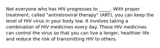 Not everyone who has HIV progresses to _____. With proper treatment, called "antiretroviral therapy" (ART), you can keep the level of HIV virus in your body low. It involves taking a combination of HIV medicines every day. These HIV medicines can control the virus so that you can live a longer, healthier life and reduce the risk of transmitting HIV to others.