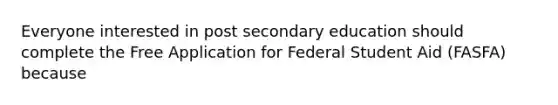 Everyone interested in post secondary education should complete the Free Application for Federal Student Aid (FASFA) because