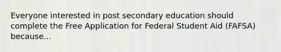 Everyone interested in post secondary education should complete the Free Application for Federal Student Aid (FAFSA) because...